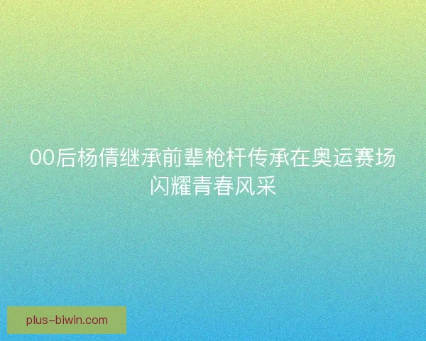 00后杨倩继承前辈枪杆传承在奥运赛场闪耀青春风采