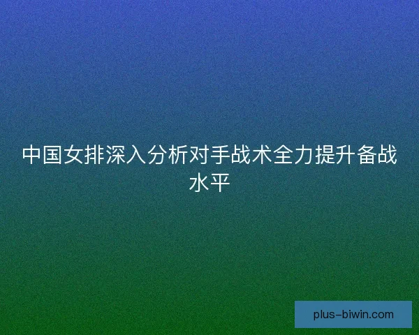 中国女排深入分析对手战术全力提升备战水平
