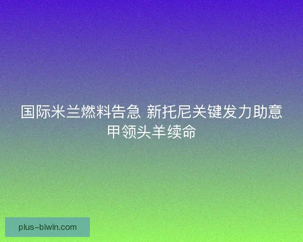 国际米兰燃料告急 新托尼关键发力助意甲领头羊续命