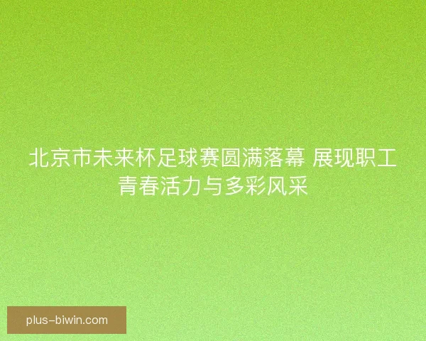 北京市未来杯足球赛圆满落幕 展现职工青春活力与多彩风采